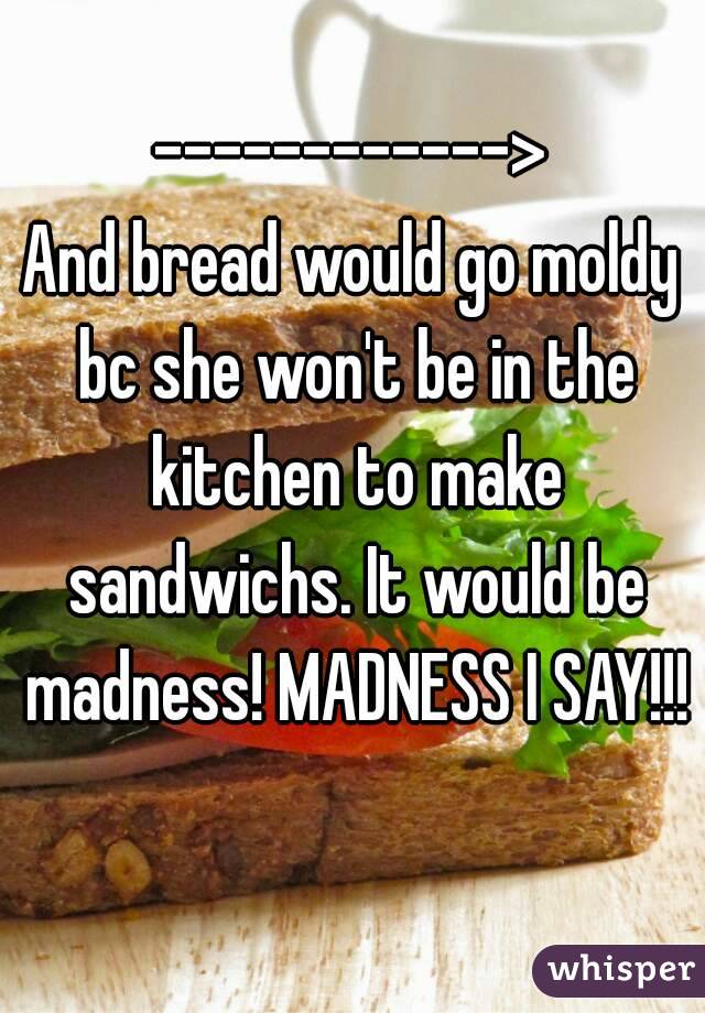 ------------>
And bread would go moldy bc she won't be in the kitchen to make sandwichs. It would be madness! MADNESS I SAY!!!