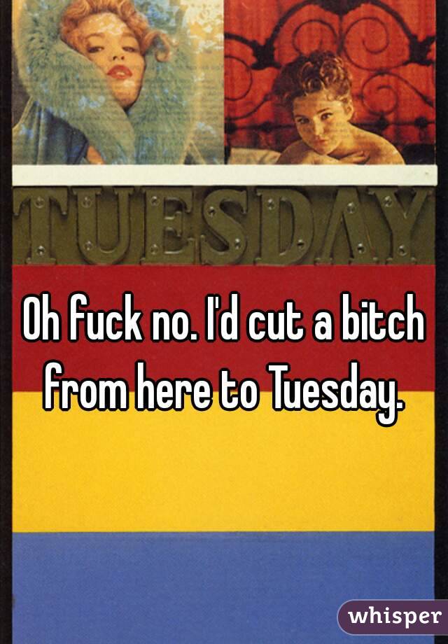 Oh fuck no. I'd cut a bitch from here to Tuesday. 