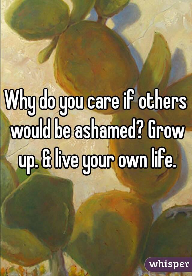 Why do you care if others would be ashamed? Grow up. & live your own life.