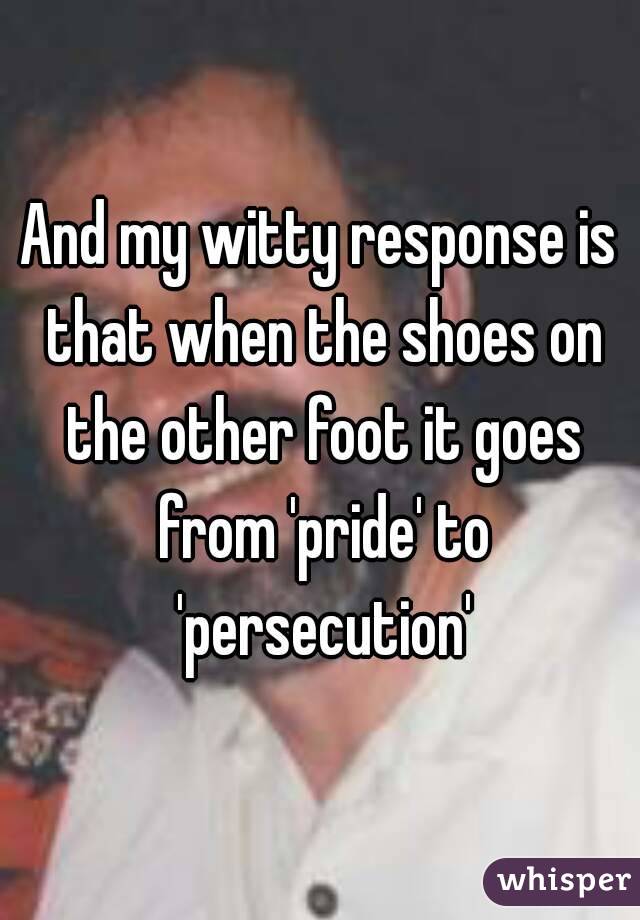 And my witty response is that when the shoes on the other foot it goes from 'pride' to 'persecution'