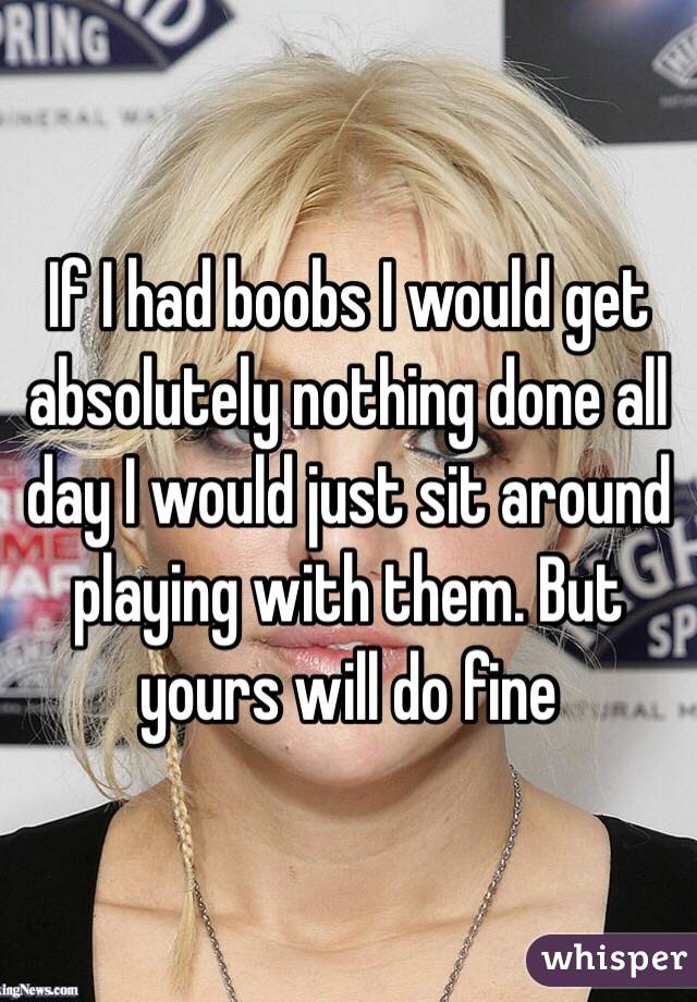 If I had boobs I would get absolutely nothing done all day I would just sit around playing with them. But yours will do fine