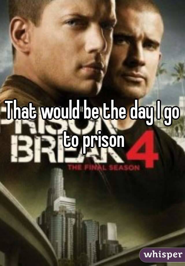 That would be the day I go to prison