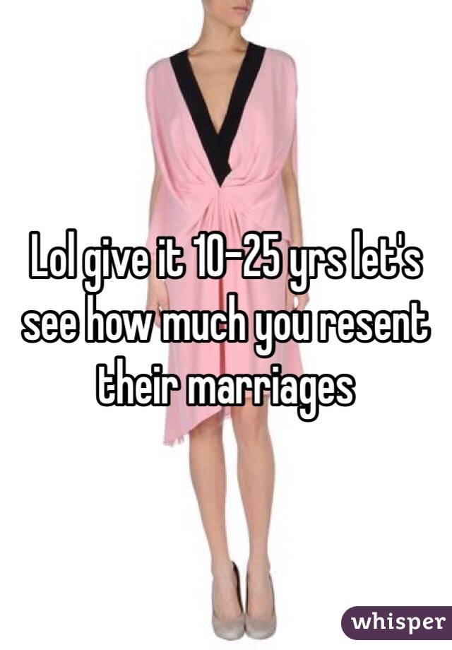 Lol give it 10-25 yrs let's see how much you resent their marriages