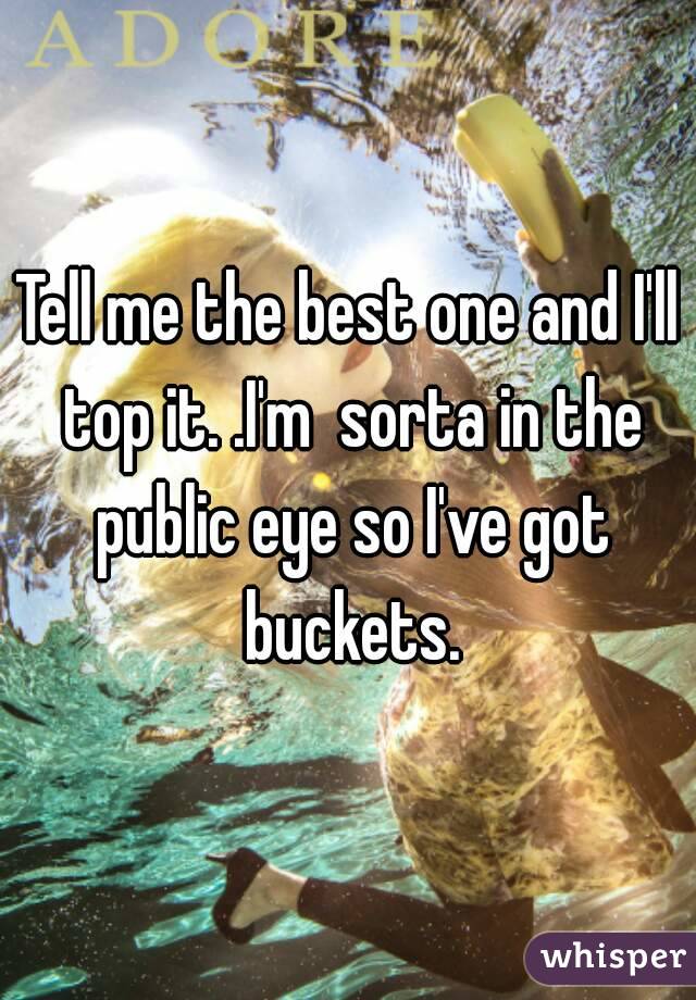 Tell me the best one and I'll top it. .I'm  sorta in the public eye so I've got buckets.