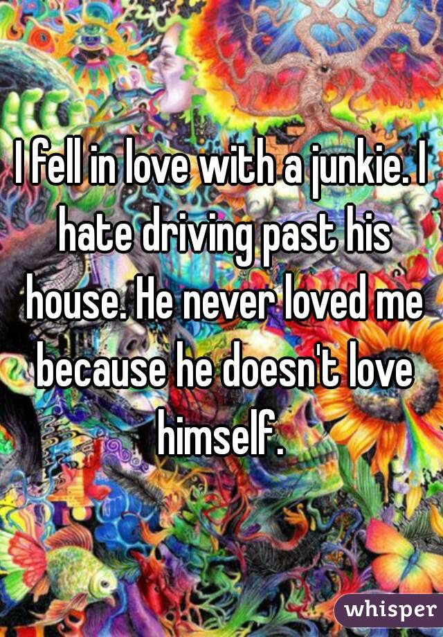 I fell in love with a junkie. I hate driving past his house. He never loved me because he doesn't love himself. 
