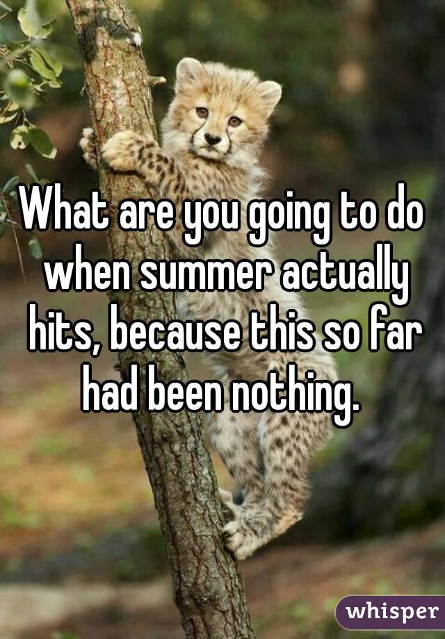 What are you going to do when summer actually hits, because this so far had been nothing. 