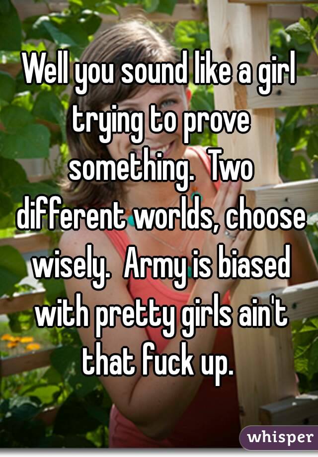 Well you sound like a girl trying to prove something.  Two different worlds, choose wisely.  Army is biased with pretty girls ain't that fuck up. 