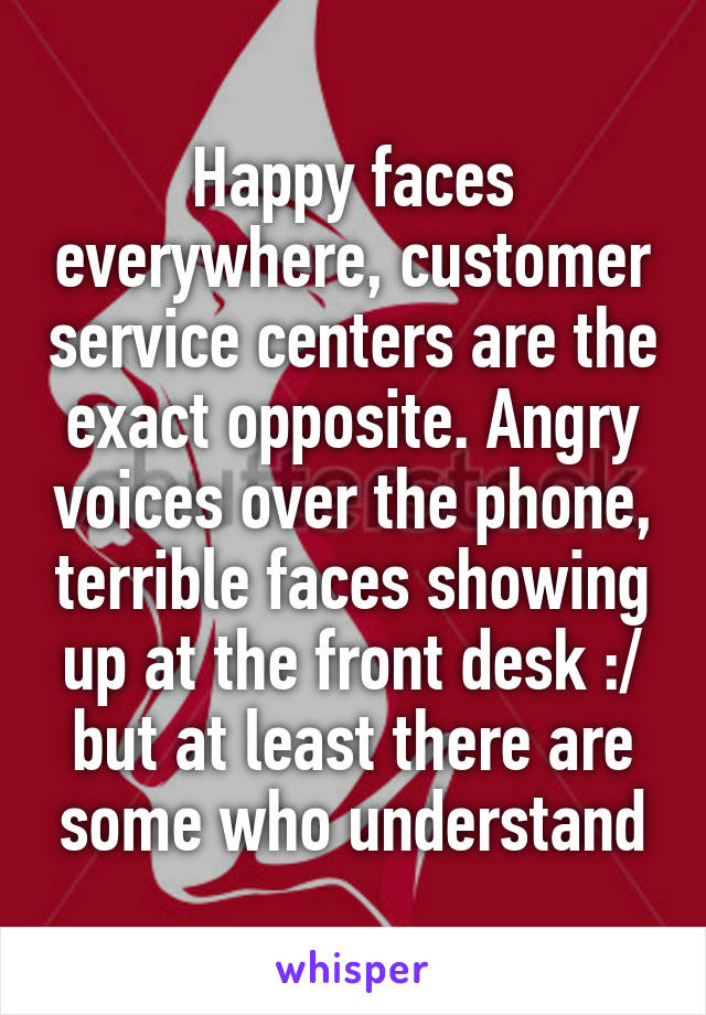 Happy faces everywhere, customer service centers are the exact opposite. Angry voices over the phone, terrible faces showing up at the front desk :/ but at least there are some who understand