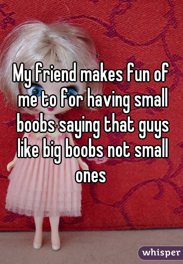 My friend makes fun of me to for having small boobs saying that guys like big boobs not small ones 