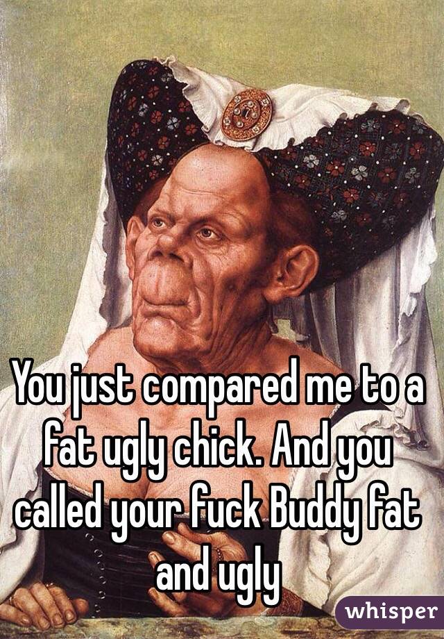 You just compared me to a fat ugly chick. And you called your fuck Buddy fat and ugly 