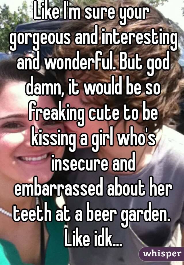 Like I'm sure your gorgeous and interesting and wonderful. But god damn, it would be so freaking cute to be kissing a girl who's insecure and embarrassed about her teeth at a beer garden.  Like idk...