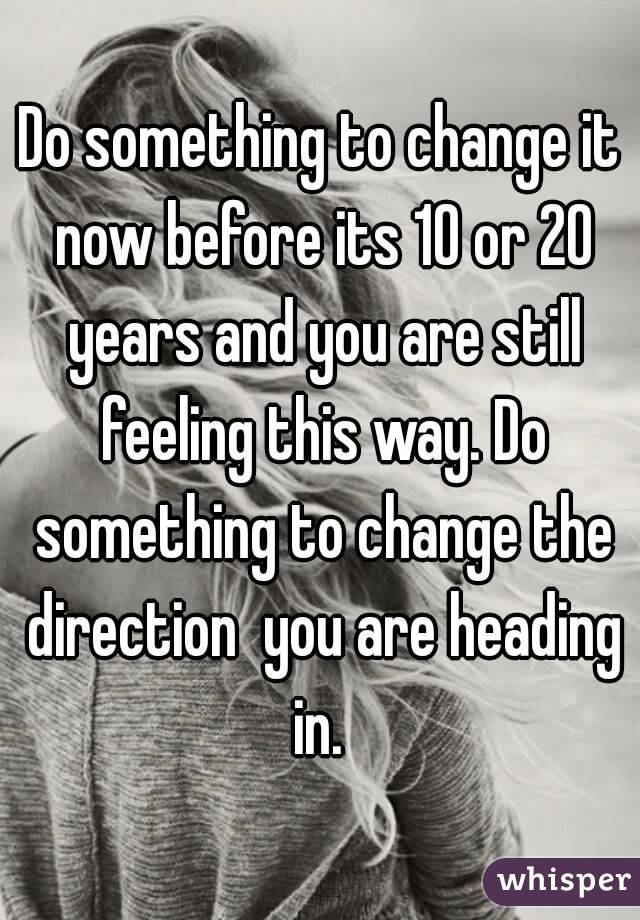 Do something to change it now before its 10 or 20 years and you are still feeling this way. Do something to change the direction  you are heading in. 