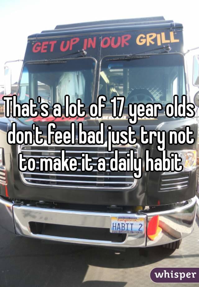 That's a lot of 17 year olds don't feel bad just try not to make it a daily habit
