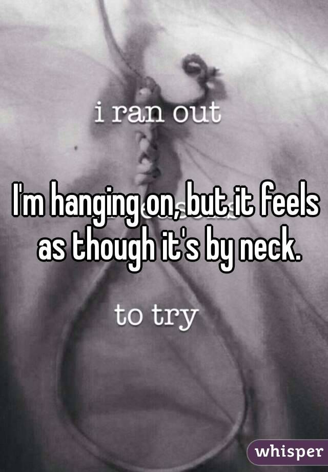 I'm hanging on, but it feels as though it's by neck.