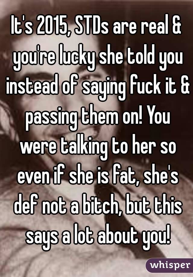 It's 2015, STDs are real & you're lucky she told you instead of saying fuck it & passing them on! You were talking to her so even if she is fat, she's def not a bitch, but this says a lot about you!