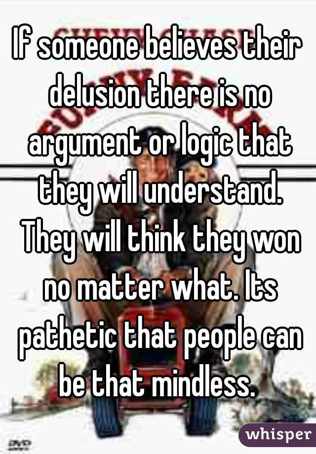 If someone believes their delusion there is no argument or logic that they will understand. They will think they won no matter what. Its pathetic that people can be that mindless. 