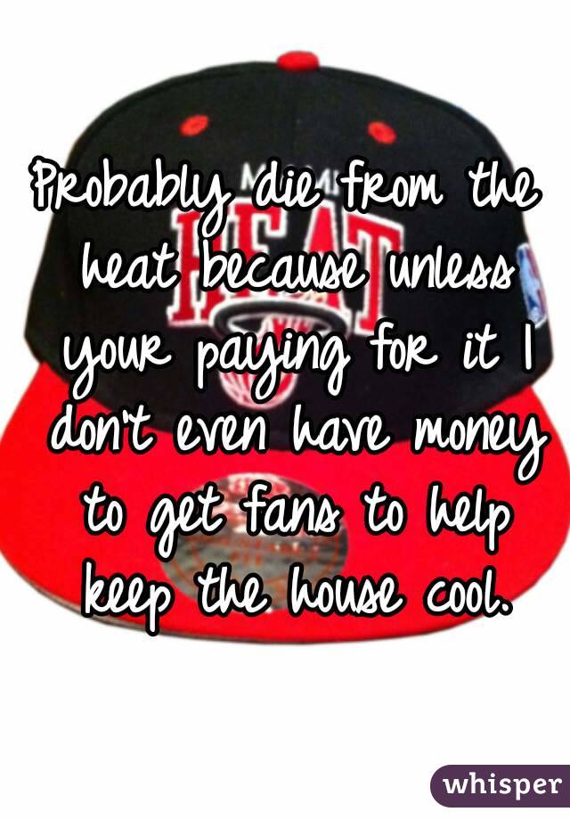 Probably die from the heat because unless your paying for it I don't even have money to get fans to help keep the house cool.
