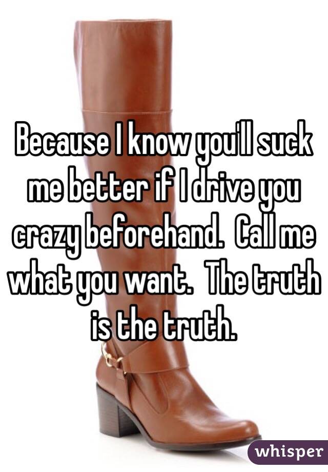 Because I know you'll suck me better if I drive you crazy beforehand.  Call me what you want.  The truth is the truth.