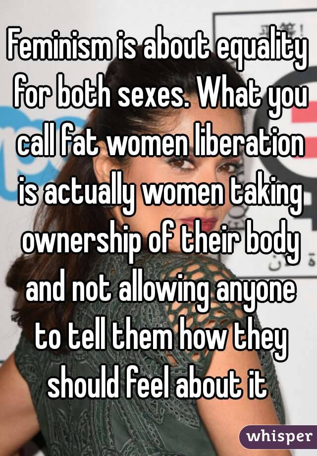 Feminism is about equality for both sexes. What you call fat women liberation is actually women taking ownership of their body and not allowing anyone to tell them how they should feel about it 