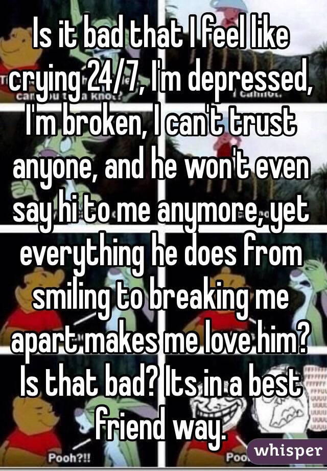 Is it bad that I feel like crying 24/7, I'm depressed, I'm broken, I can't trust anyone, and he won't even say hi to me anymore, yet everything he does from smiling to breaking me apart makes me love him? Is that bad? Its in a best friend way.