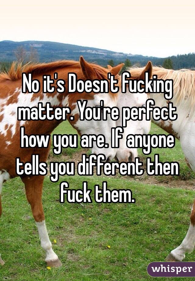 No it's Doesn't fucking matter. You're perfect how you are. If anyone tells you different then fuck them. 