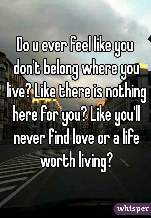 Do u ever feel like you don't belong where you live? Like there is nothing here for you? Like you'll never find love or a life worth living?