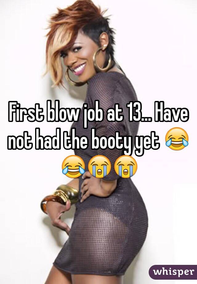 First blow job at 13... Have not had the booty yet 😂😂😭😭