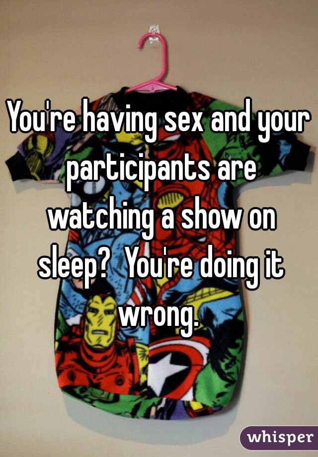 You're having sex and your participants are watching a show on sleep?  You're doing it wrong. 