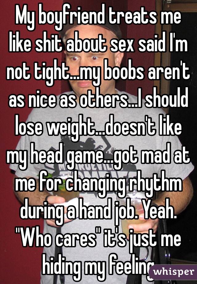 My boyfriend treats me like shit about sex said I'm not tight...my boobs aren't as nice as others...I should lose weight...doesn't like my head game...got mad at me for changing rhythm during a hand job. Yeah. "Who cares" it's just me hiding my feeling 