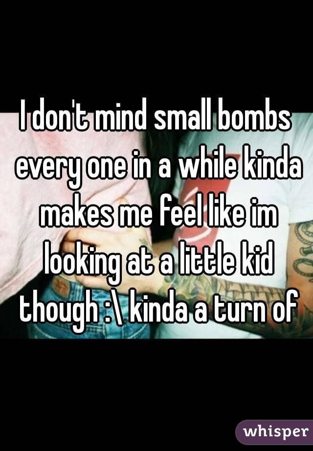 I don't mind small bombs every one in a while kinda makes me feel like im looking at a little kid though :\ kinda a turn of