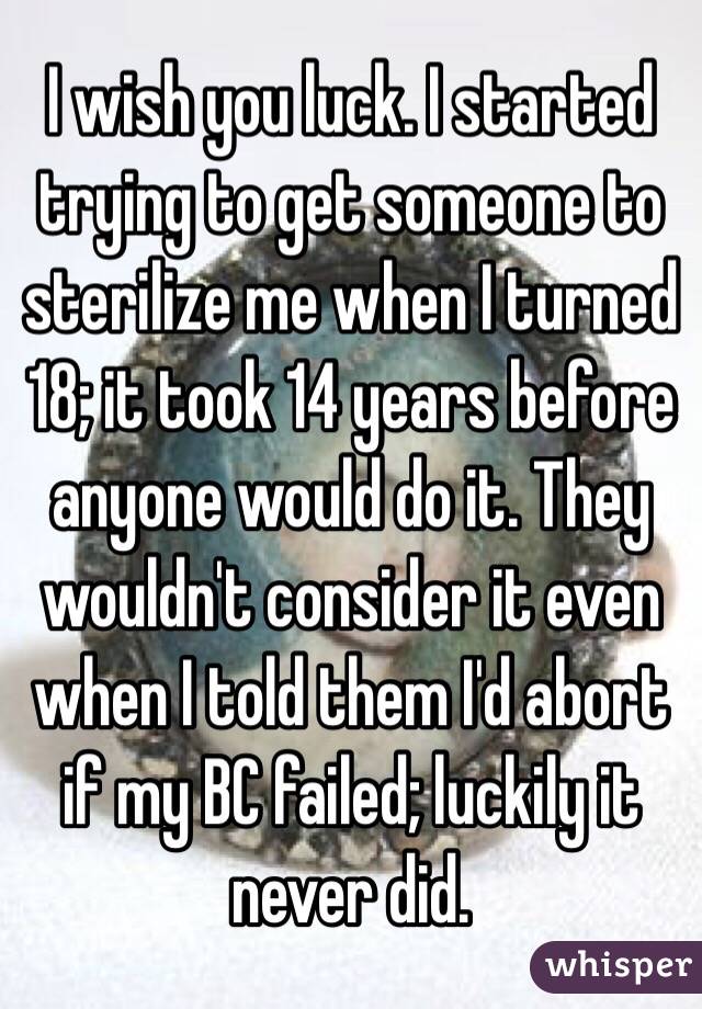 I wish you luck. I started trying to get someone to sterilize me when I turned 18; it took 14 years before anyone would do it. They wouldn't consider it even when I told them I'd abort if my BC failed; luckily it never did.