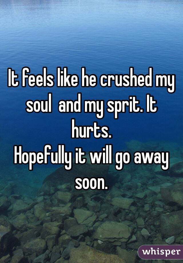 It feels like he crushed my soul  and my sprit. It hurts.
Hopefully it will go away soon. 