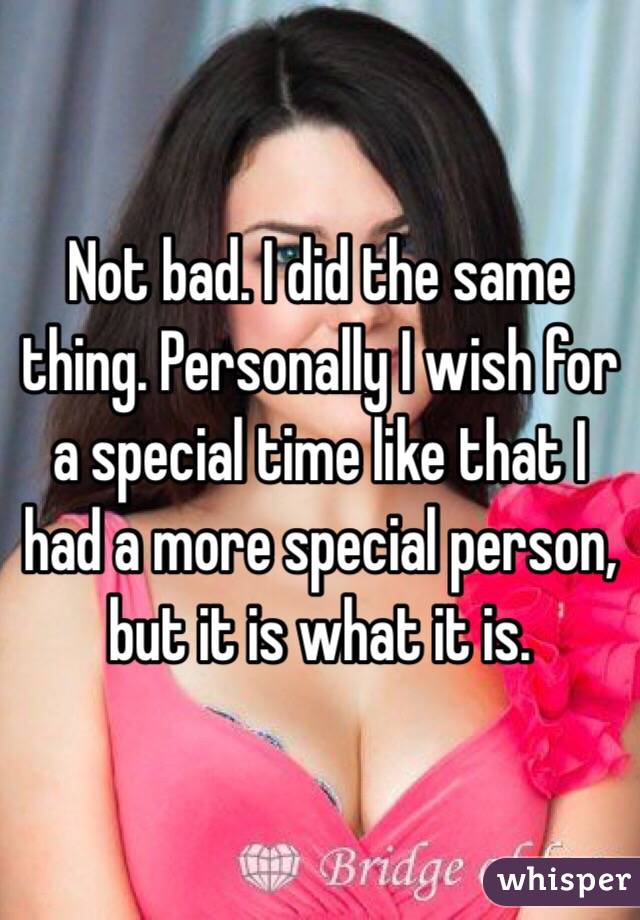 Not bad. I did the same thing. Personally I wish for a special time like that I had a more special person, but it is what it is. 