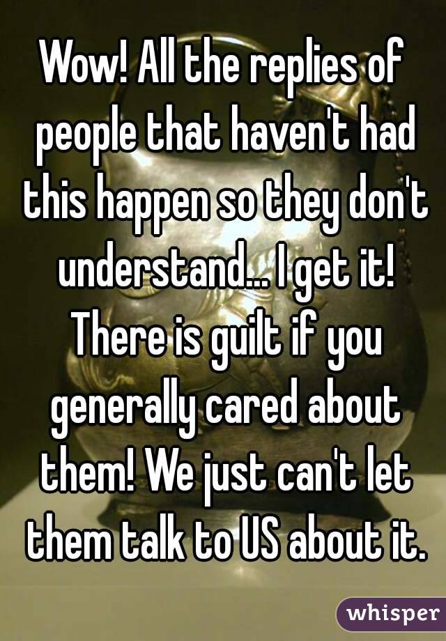 Wow! All the replies of people that haven't had this happen so they don't understand... I get it! There is guilt if you generally cared about them! We just can't let them talk to US about it.