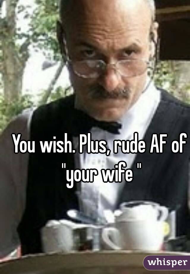 You wish. Plus, rude AF of "your wife "