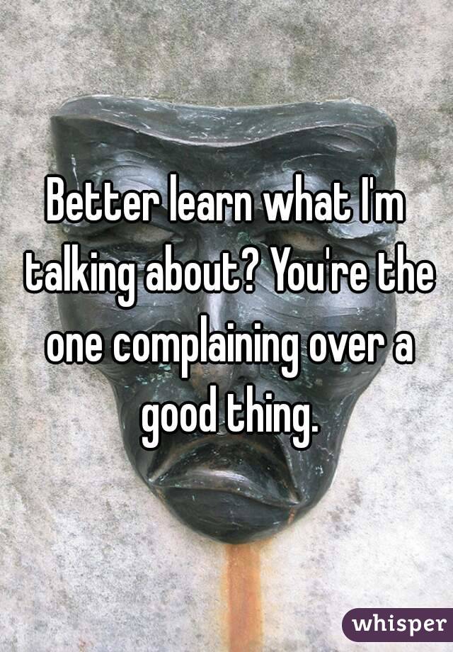 Better learn what I'm talking about? You're the one complaining over a good thing.