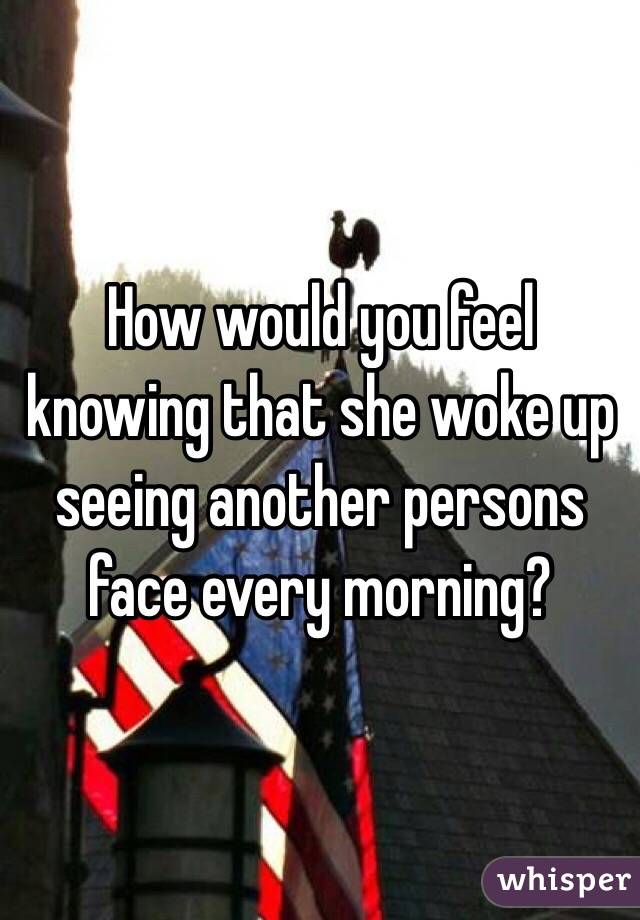How would you feel knowing that she woke up seeing another persons face every morning? 