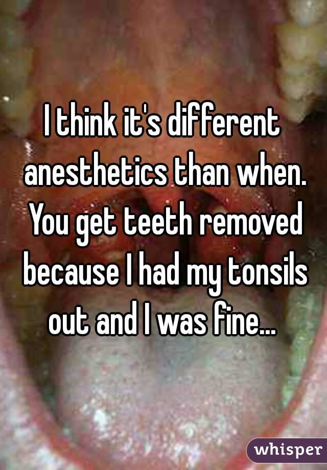 I think it's different anesthetics than when. You get teeth removed because I had my tonsils out and I was fine... 