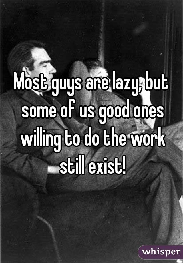 Most guys are lazy, but some of us good ones willing to do the work still exist!