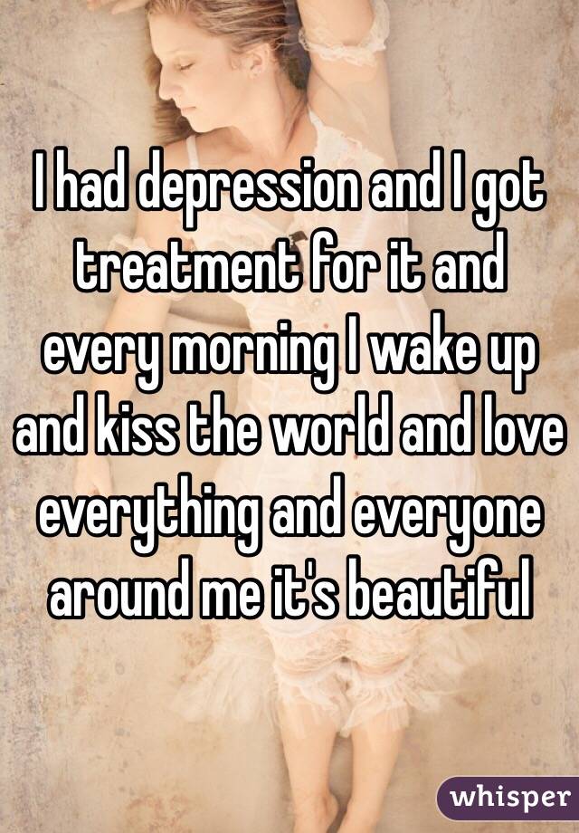 I had depression and I got treatment for it and every morning I wake up and kiss the world and love everything and everyone around me it's beautiful 