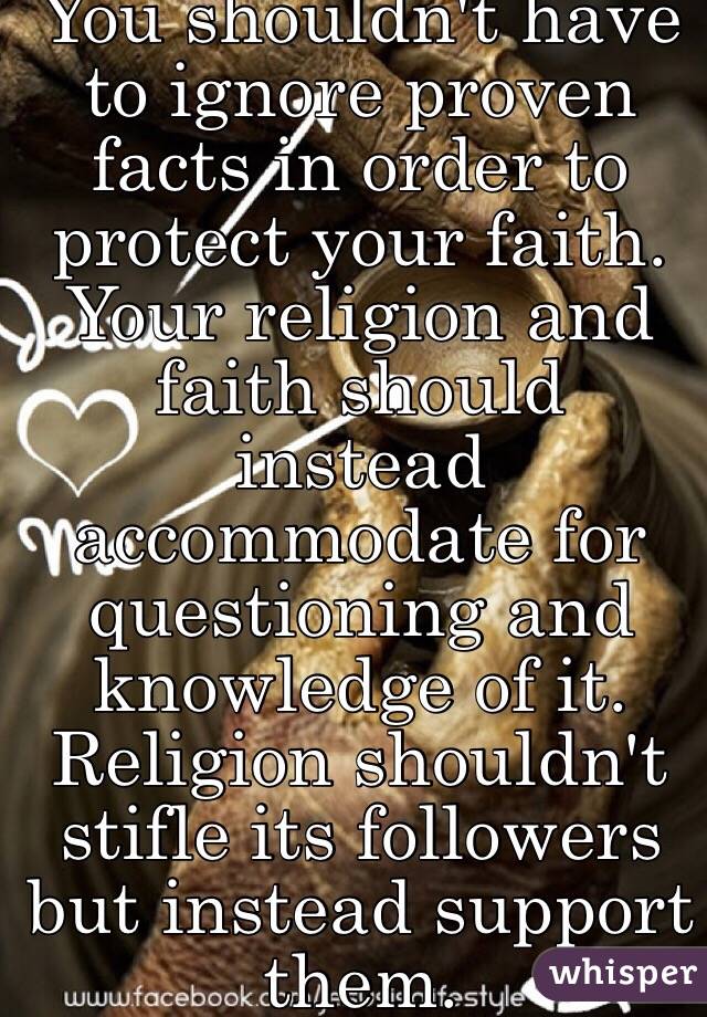 You shouldn't have to ignore proven facts in order to protect your faith. Your religion and faith should instead accommodate for questioning and knowledge of it. Religion shouldn't stifle its followers but instead support them. 