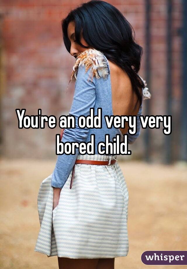 You're an odd very very bored child. 
