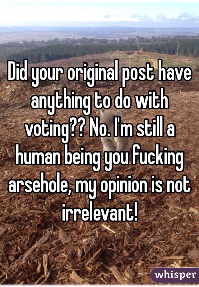 Did your original post have anything to do with voting?? No. I'm still a human being you fucking arsehole, my opinion is not irrelevant! 