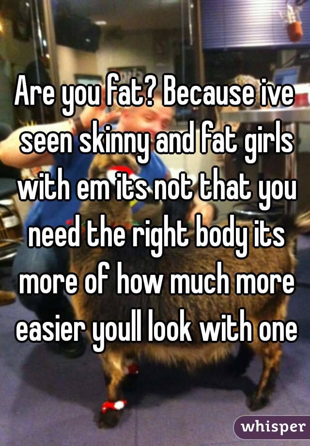 Are you fat? Because ive seen skinny and fat girls with em its not that you need the right body its more of how much more easier youll look with one