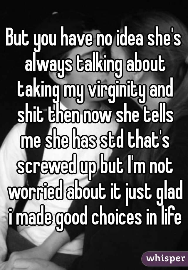 But you have no idea she's always talking about taking my virginity and shit then now she tells me she has std that's screwed up but I'm not worried about it just glad i made good choices in life