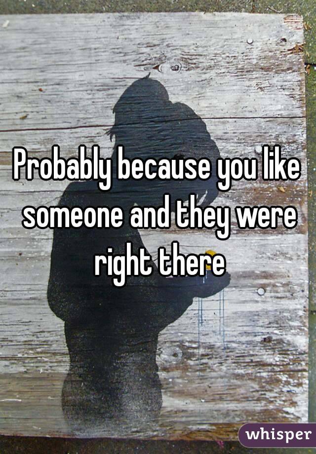 Probably because you like someone and they were right there