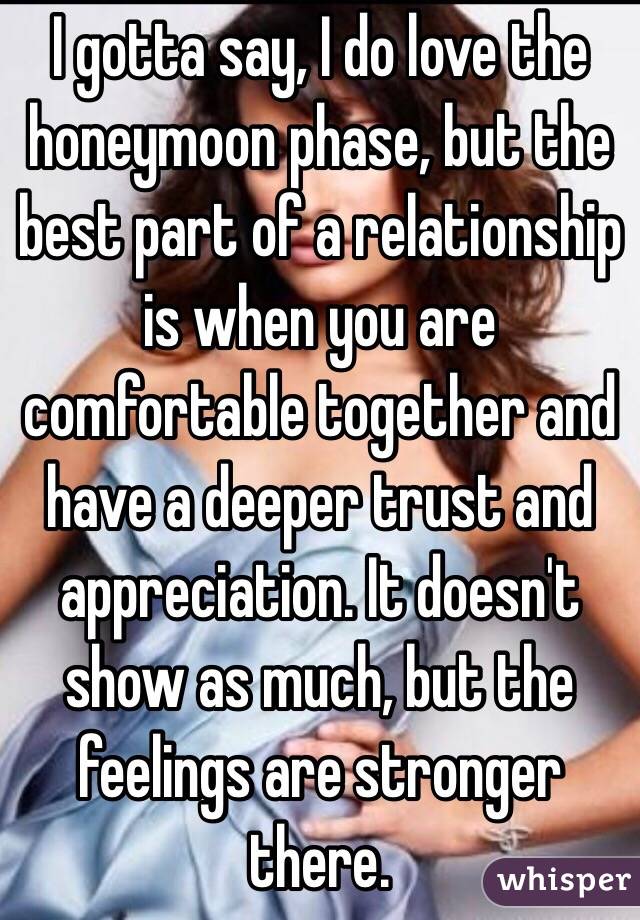 I gotta say, I do love the honeymoon phase, but the best part of a relationship is when you are comfortable together and have a deeper trust and appreciation. It doesn't show as much, but the feelings are stronger there.