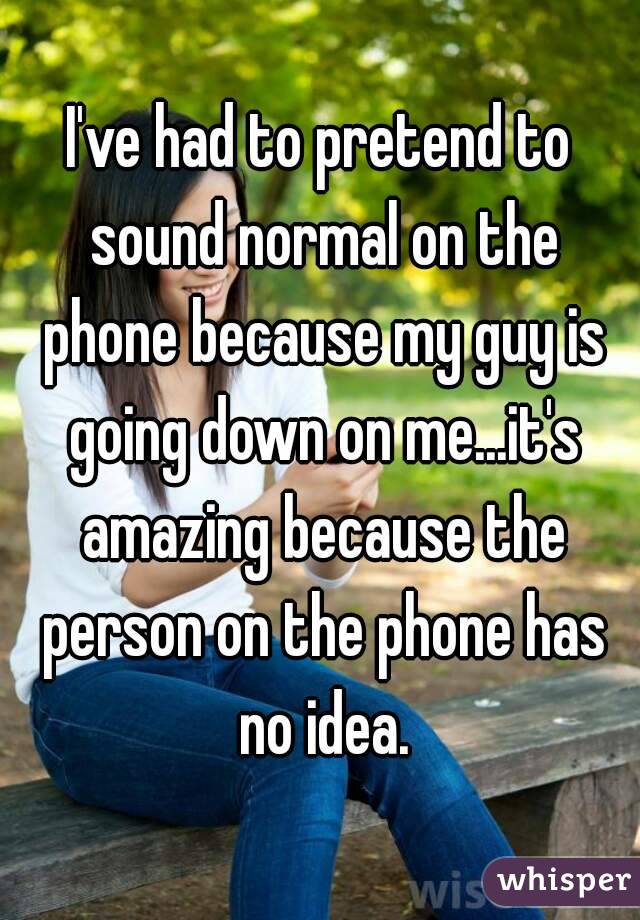 I've had to pretend to sound normal on the phone because my guy is going down on me...it's amazing because the person on the phone has no idea.