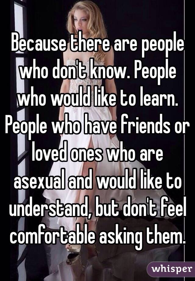 Because there are people who don't know. People who would like to learn. People who have friends or loved ones who are asexual and would like to understand, but don't feel comfortable asking them. 