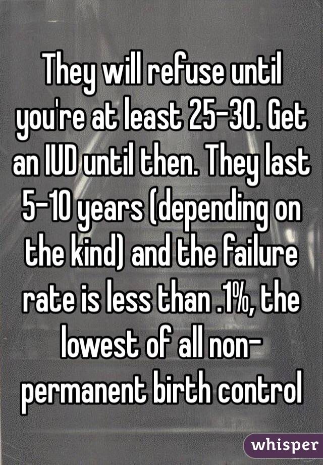 They will refuse until you're at least 25-30. Get an IUD until then. They last 5-10 years (depending on the kind) and the failure rate is less than .1%, the lowest of all non-permanent birth control